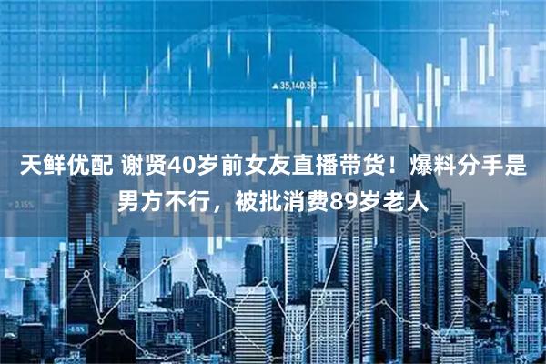 天鲜优配 谢贤40岁前女友直播带货！爆料分手是男方不行，被批消费89岁老人