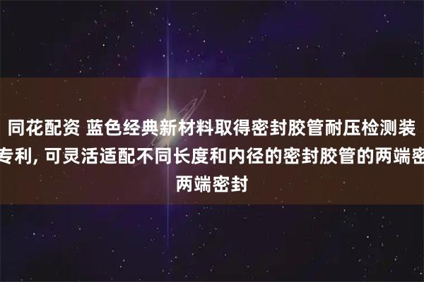 同花配资 蓝色经典新材料取得密封胶管耐压检测装置专利, 可灵活适配不同长度和内径的密封胶管的两端密封
