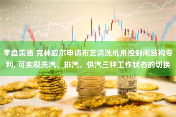 掌盘策略 克林威尔申请布艺清洗机用控制阀结构专利, 可实现关汽、排汽、供汽三种工作状态的切换
