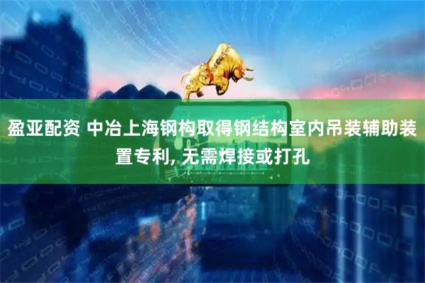 盈亚配资 中冶上海钢构取得钢结构室内吊装辅助装置专利, 无需焊接或打孔